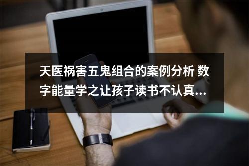 天医祸害五鬼组合的案例分析 数字能量学之让孩子读书不认真的手机号码