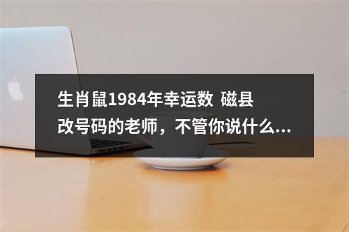 生肖鼠1984年幸运数  磁县改号码的老师，不管你说什么他都会反驳的数字