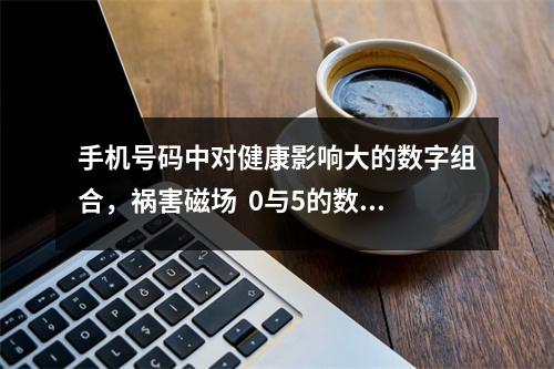 手机号码中对健康影响大的数字组合，祸害磁场  0与5的数字能量磁场 如何选择吉利的手机号码